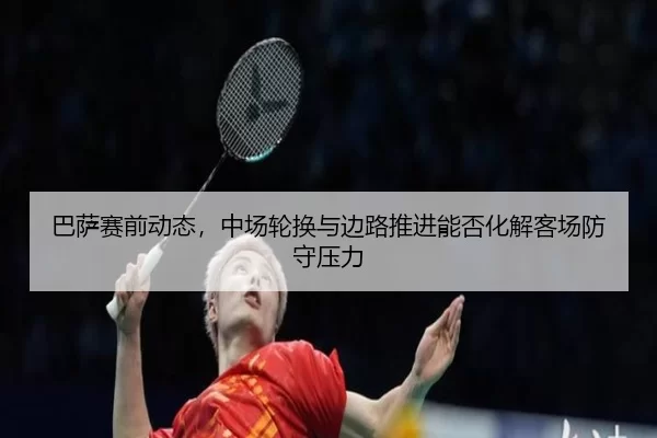 巴萨赛前动态，中场轮换与边路推进能否化解客场防守压力